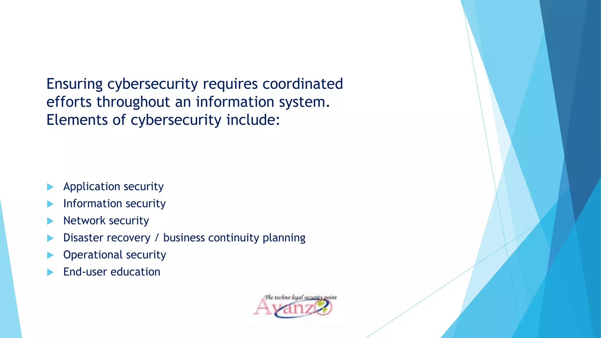 Ensuring cybersecurity requires coordinated
efforts throughout an information system.
Elements of cybersecurity include:
 Application security
 Information security
 Network security
 Disaster recovery / business continuity planning
 Operational security
 End-user education
 
