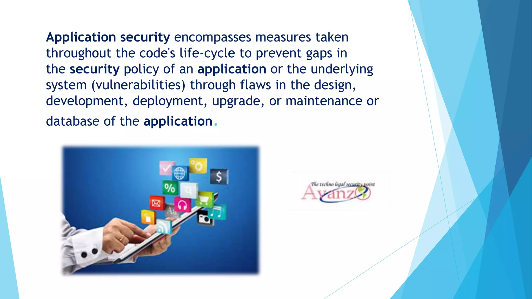 Application security encompasses measures taken
throughout the code's life-cycle to prevent gaps in
the security policy of an application or the underlying
system (vulnerabilities) through flaws in the design,
development, deployment, upgrade, or maintenance or
database of the application.
 