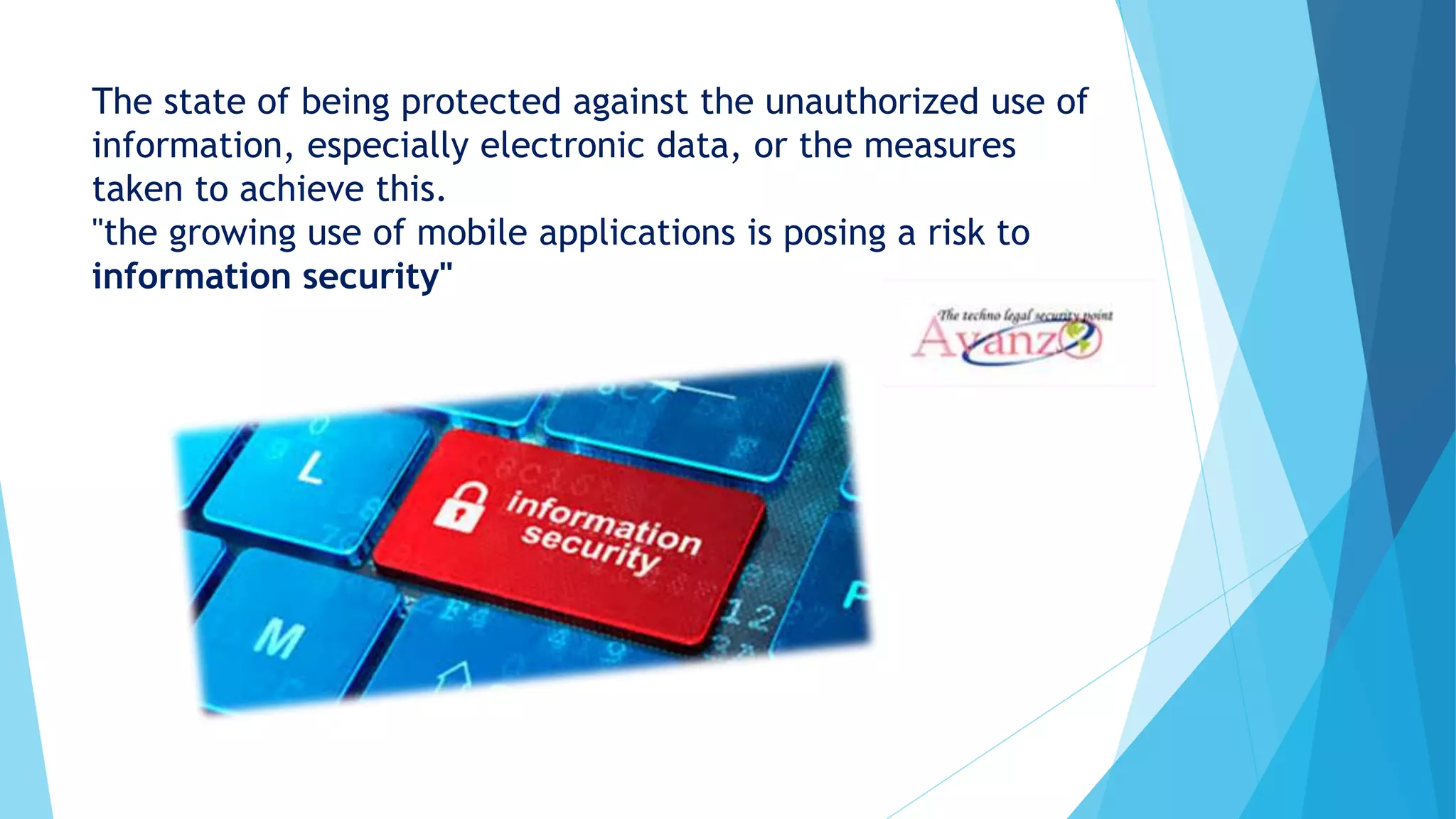 The state of being protected against the unauthorized use of
information, especially electronic data, or the measures
taken to achieve this.
"the growing use of mobile applications is posing a risk to
information security"
 
