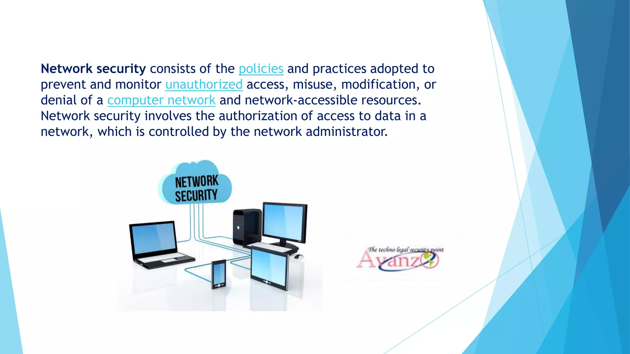 Network security consists of the policies and practices adopted to
prevent and monitor unauthorized access, misuse, modification, or
denial of a computer network and network-accessible resources.
Network security involves the authorization of access to data in a
network, which is controlled by the network administrator.
 