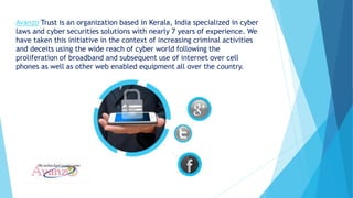 Avanzo Trust is an organization based in Kerala, India specialized in cyber
laws and cyber securities solutions with nearly 7 years of experience. We
have taken this initiative in the context of increasing criminal activities
and deceits using the wide reach of cyber world following the
proliferation of broadband and subsequent use of internet over cell
phones as well as other web enabled equipment all over the country.
 