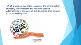 We at Avanzo are dedicated to educate the general public
especially the adolescent and youth the possible
vulnerabilities in the usage of mobile phones, internet and
social networking sites.
 