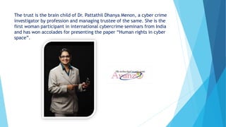 The trust is the brain child of Dr. Pattathil Dhanya Menon, a cyber crime
investigator by profession and managing trustee of the same. She is the
first woman participant in international cybercrime seminars from India
and has won accolades for presenting the paper “Human rights in cyber
space”.
 