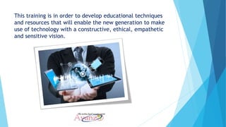 This training is in order to develop educational techniques
and resources that will enable the new generation to make
use of technology with a constructive, ethical, empathetic
and sensitive vision.
 