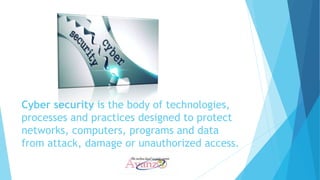 Cyber security is the body of technologies,
processes and practices designed to protect
networks, computers, programs and data
from attack, damage or unauthorized access.
 