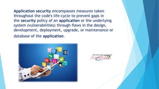 Application security encompasses measures taken
throughout the code's life-cycle to prevent gaps in
the security policy of an application or the underlying
system (vulnerabilities) through flaws in the design,
development, deployment, upgrade, or maintenance or
database of the application.
 