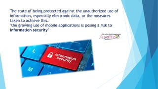 The state of being protected against the unauthorized use of
information, especially electronic data, or the measures
taken to achieve this.
"the growing use of mobile applications is posing a risk to
information security"
 