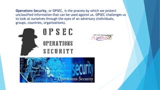 Operations Security, or OPSEC, is the process by which we protect
unclassified information that can be used against us. OPSEC challenges us
to look at ourselves through the eyes of an adversary (individuals,
groups, countries, organizations).
 