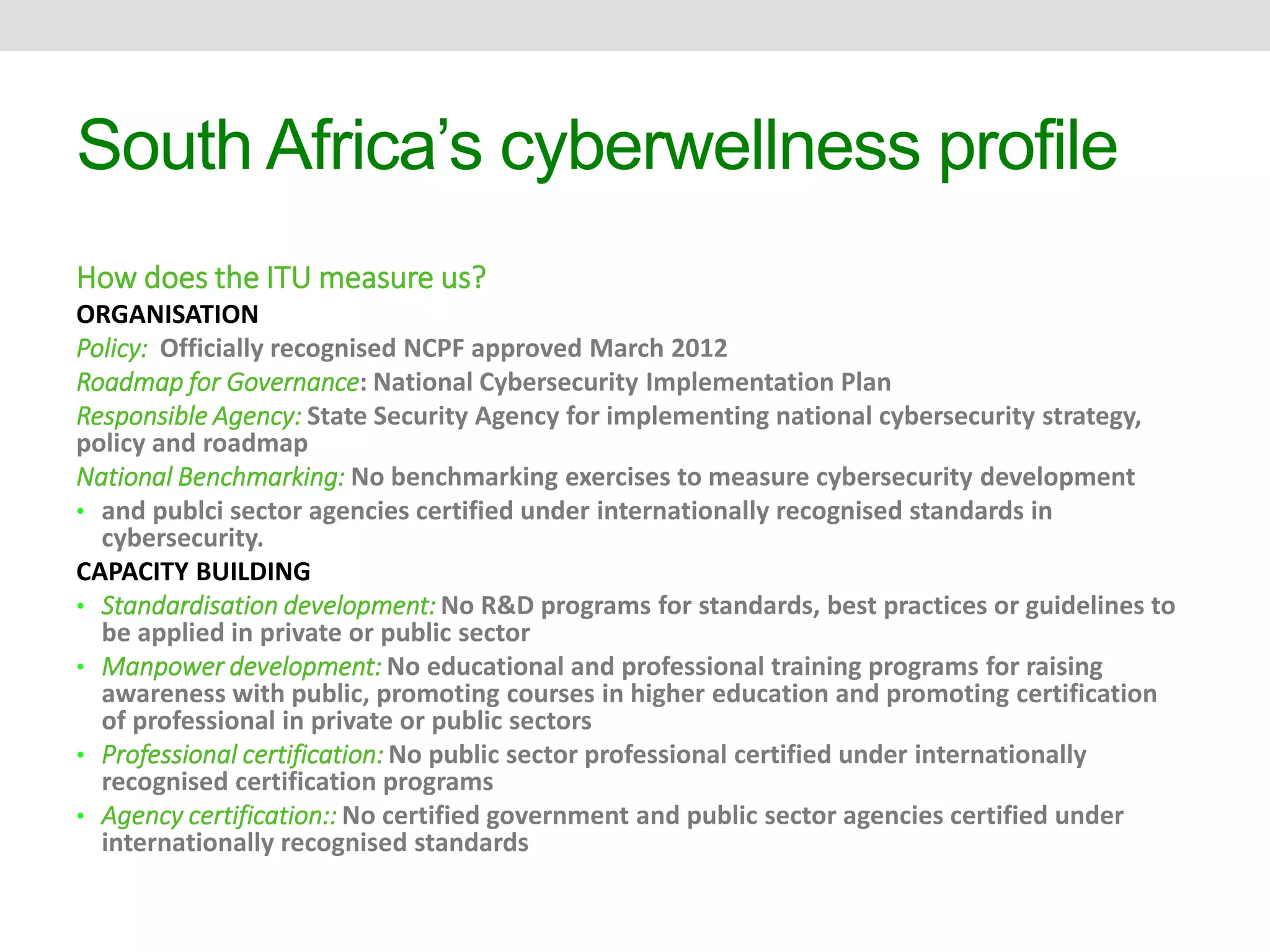 South Africa’s cyberwellness profile 
How does the ITU measure us? 
ORGANISATION 
Policy: Officially recognised NCPF approved March 2012 
Roadmap for Governance: National Cybersecurity Implementation Plan 
Responsible Agency: State Security Agency for implementing national cybersecurity strategy, 
policy and roadmap 
National Benchmarking: No benchmarking exercises to measure cybersecurity development 
• and publci sector agencies certified under internationally recognised standards in 
cybersecurity. 
CAPACITY BUILDING 
• Standardisation development: No R&D programs for standards, best practices or guidelines to 
be applied in private or public sector 
• Manpower development: No educational and professional training programs for raising 
awareness with public, promoting courses in higher education and promoting certification 
of professional in private or public sectors 
• Professional certification: No public sector professional certified under internationally 
recognised certification programs 
• Agency certification:: No certified government and public sector agencies certified under 
internationally recognised standards 
 
