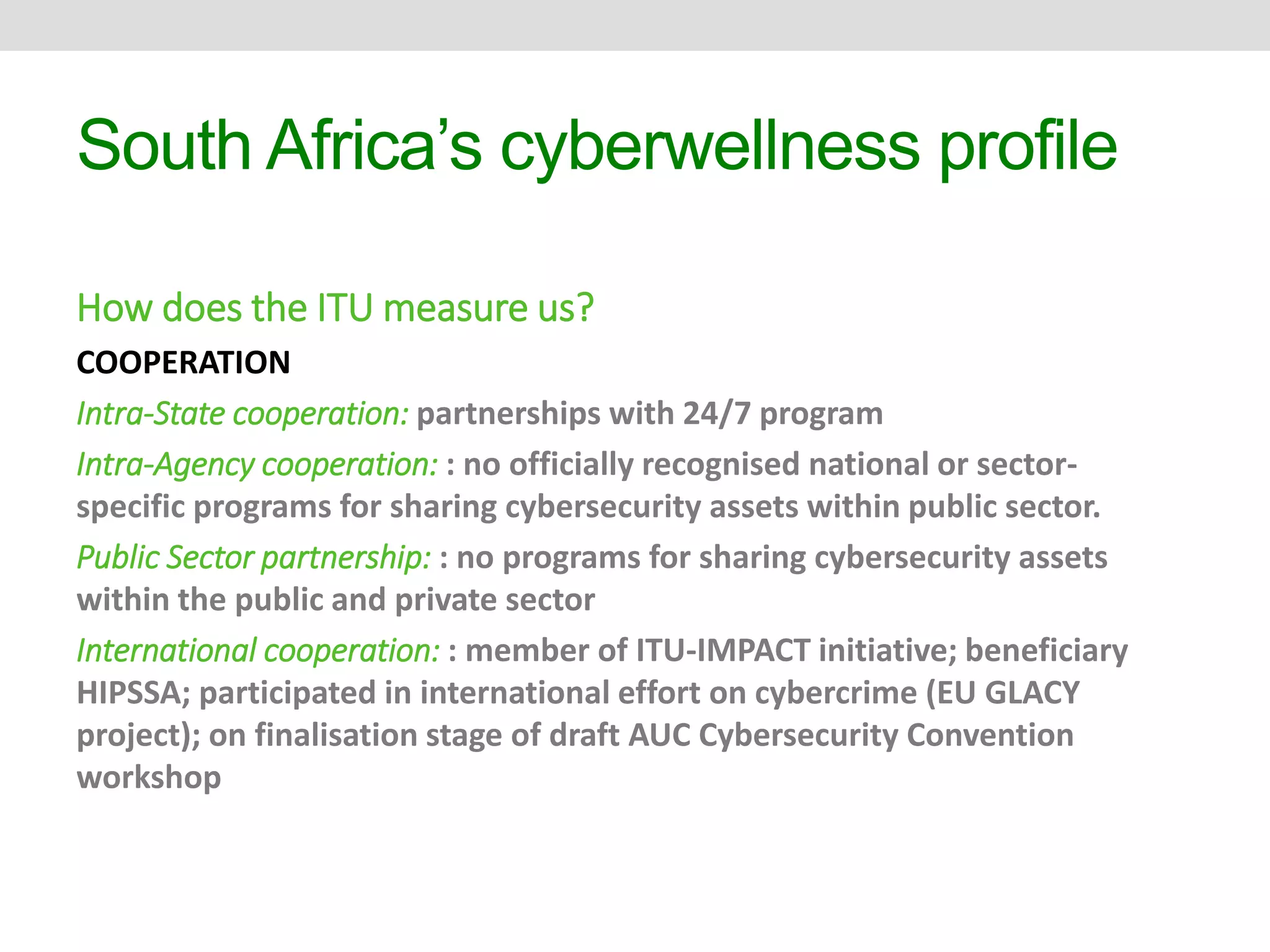 South Africa’s cyberwellness profile 
How does the ITU measure us? 
COOPERATION 
Intra-State cooperation: partnerships with 24/7 program 
Intra-Agency cooperation: : no officially recognised national or sector-specific 
programs for sharing cybersecurity assets within public sector. 
Public Sector partnership: : no programs for sharing cybersecurity assets 
within the public and private sector 
International cooperation: : member of ITU-IMPACT initiative; beneficiary 
HIPSSA; participated in international effort on cybercrime (EU GLACY 
project); on finalisation stage of draft AUC Cybersecurity Convention 
workshop 
 