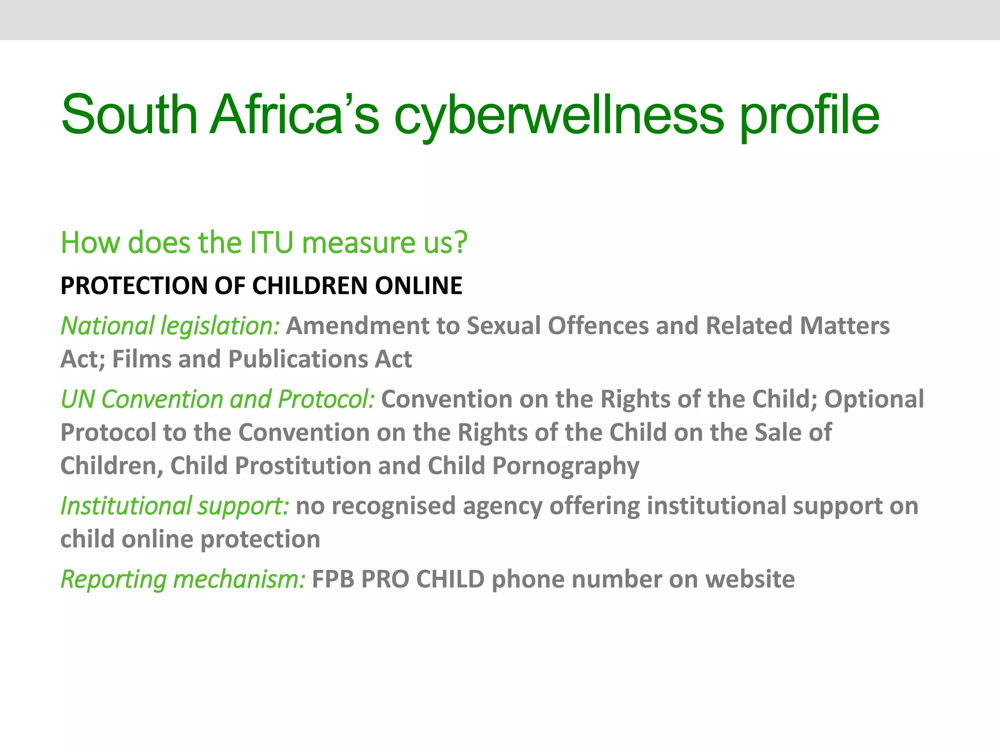 South Africa’s cyberwellness profile 
How does the ITU measure us? 
PROTECTION OF CHILDREN ONLINE 
National legislation: Amendment to Sexual Offences and Related Matters 
Act; Films and Publications Act 
UN Convention and Protocol: Convention on the Rights of the Child; Optional 
Protocol to the Convention on the Rights of the Child on the Sale of 
Children, Child Prostitution and Child Pornography 
Institutional support: no recognised agency offering institutional support on 
child online protection 
Reporting mechanism: FPB PRO CHILD phone number on website 
 