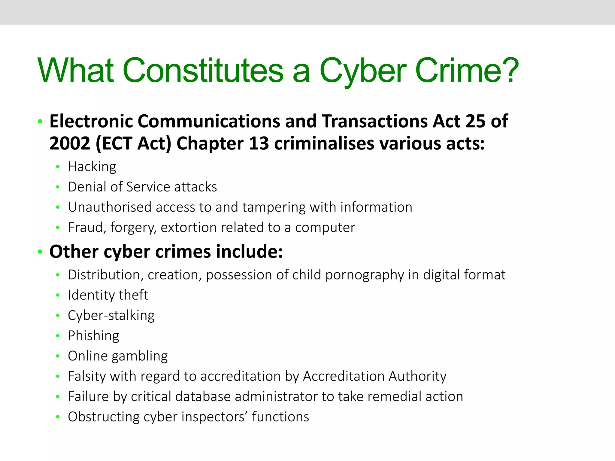 What Constitutes a Cyber Crime? 
• Electronic Communications and Transactions Act 25 of 
2002 (ECT Act) Chapter 13 criminalises various acts: 
• Hacking 
• Denial of Service attacks 
• Unauthorised access to and tampering with information 
• Fraud, forgery, extortion related to a computer 
• Other cyber crimes include: 
• Distribution, creation, possession of child pornography in digital format 
• Identity theft 
• Cyber-stalking 
• Phishing 
• Online gambling 
• Falsity with regard to accreditation by Accreditation Authority 
• Failure by critical database administrator to take remedial action 
• Obstructing cyber inspectors’ functions 
 