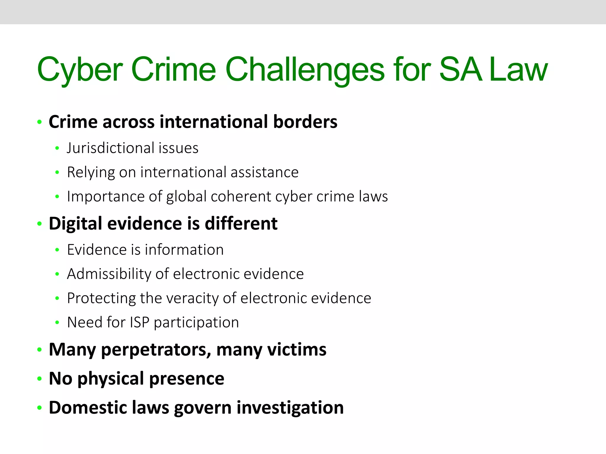 Cyber Crime Challenges for SA Law 
• Crime across international borders 
• Jurisdictional issues 
• Relying on international assistance 
• Importance of global coherent cyber crime laws 
• Digital evidence is different 
• Evidence is information 
• Admissibility of electronic evidence 
• Protecting the veracity of electronic evidence 
• Need for ISP participation 
• Many perpetrators, many victims 
• No physical presence 
• Domestic laws govern investigation 
 