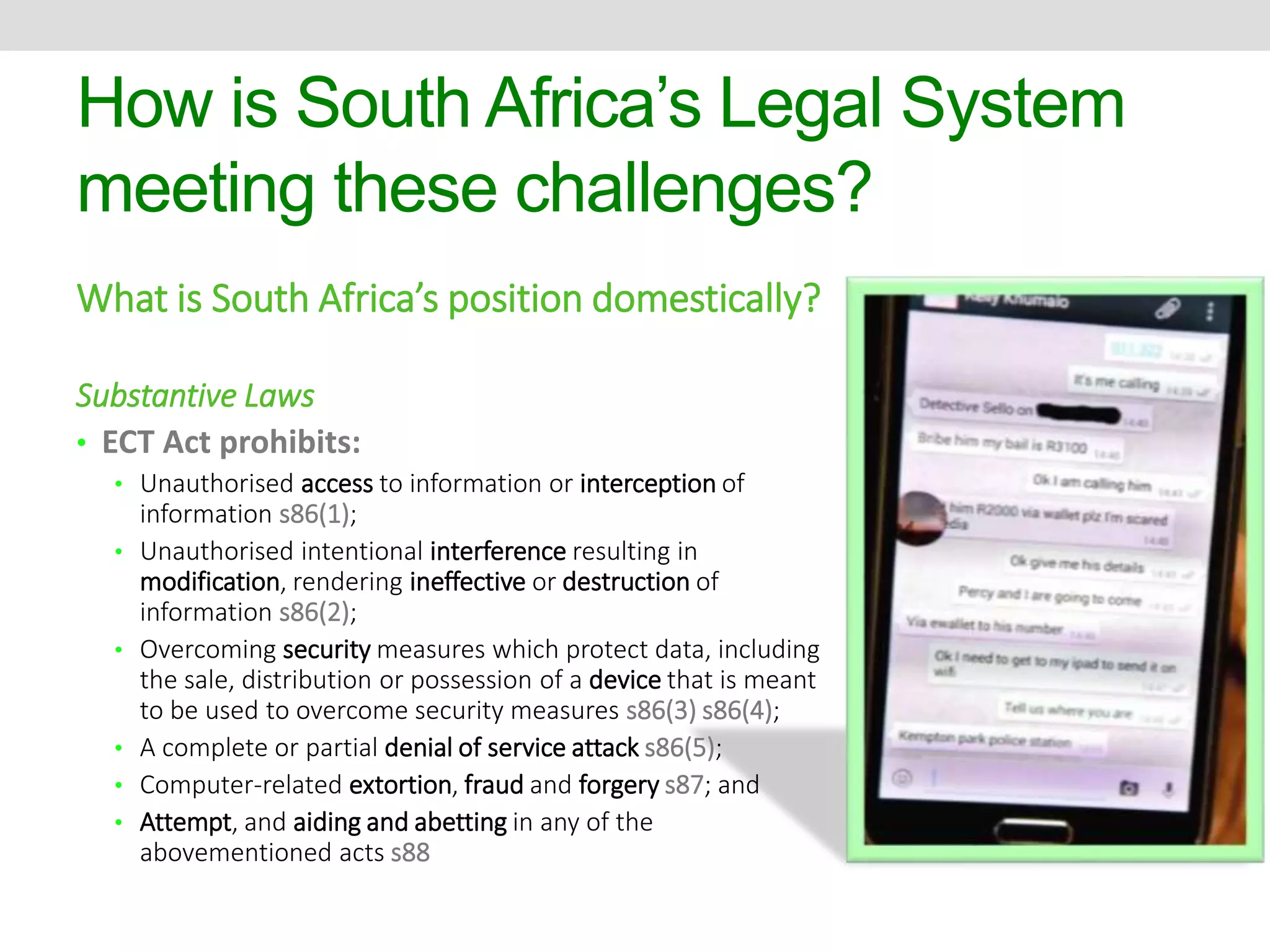 How is South Africa’s Legal System 
meeting these challenges? 
What is South Africa’s position domestically? 
Substantive Laws 
• ECT Act prohibits: 
• Unauthorised access to information or interception of 
information s86(1); 
• Unauthorised intentional interference resulting in 
modification, rendering ineffective or destruction of 
information s86(2); 
• Overcoming security measures which protect data, including 
the sale, distribution or possession of a device that is meant 
to be used to overcome security measures s86(3) s86(4); 
• A complete or partial denial of service attack s86(5); 
• Computer-related extortion, fraud and forgery s87; and 
• Attempt, and aiding and abetting in any of the 
abovementioned acts s88 
 