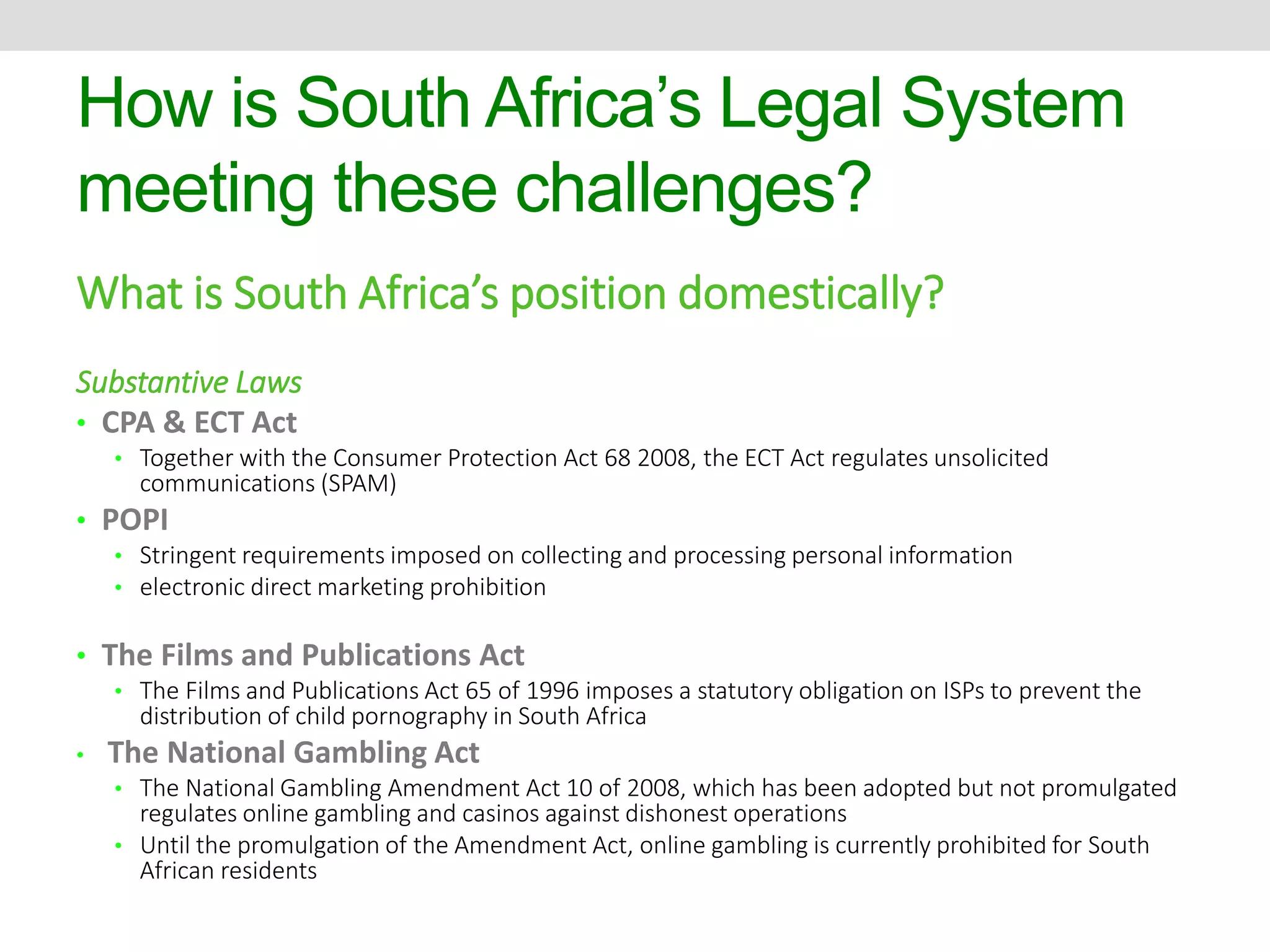 How is South Africa’s Legal System 
meeting these challenges? 
What is South Africa’s position domestically? 
Substantive Laws 
• CPA & ECT Act 
• Together with the Consumer Protection Act 68 2008, the ECT Act regulates unsolicited 
communications (SPAM) 
• POPI 
• Stringent requirements imposed on collecting and processing personal information 
• electronic direct marketing prohibition 
• The Films and Publications Act 
• The Films and Publications Act 65 of 1996 imposes a statutory obligation on ISPs to prevent the 
distribution of child pornography in South Africa 
• The National Gambling Act 
• The National Gambling Amendment Act 10 of 2008, which has been adopted but not promulgated 
regulates online gambling and casinos against dishonest operations 
• Until the promulgation of the Amendment Act, online gambling is currently prohibited for South 
African residents 
 
