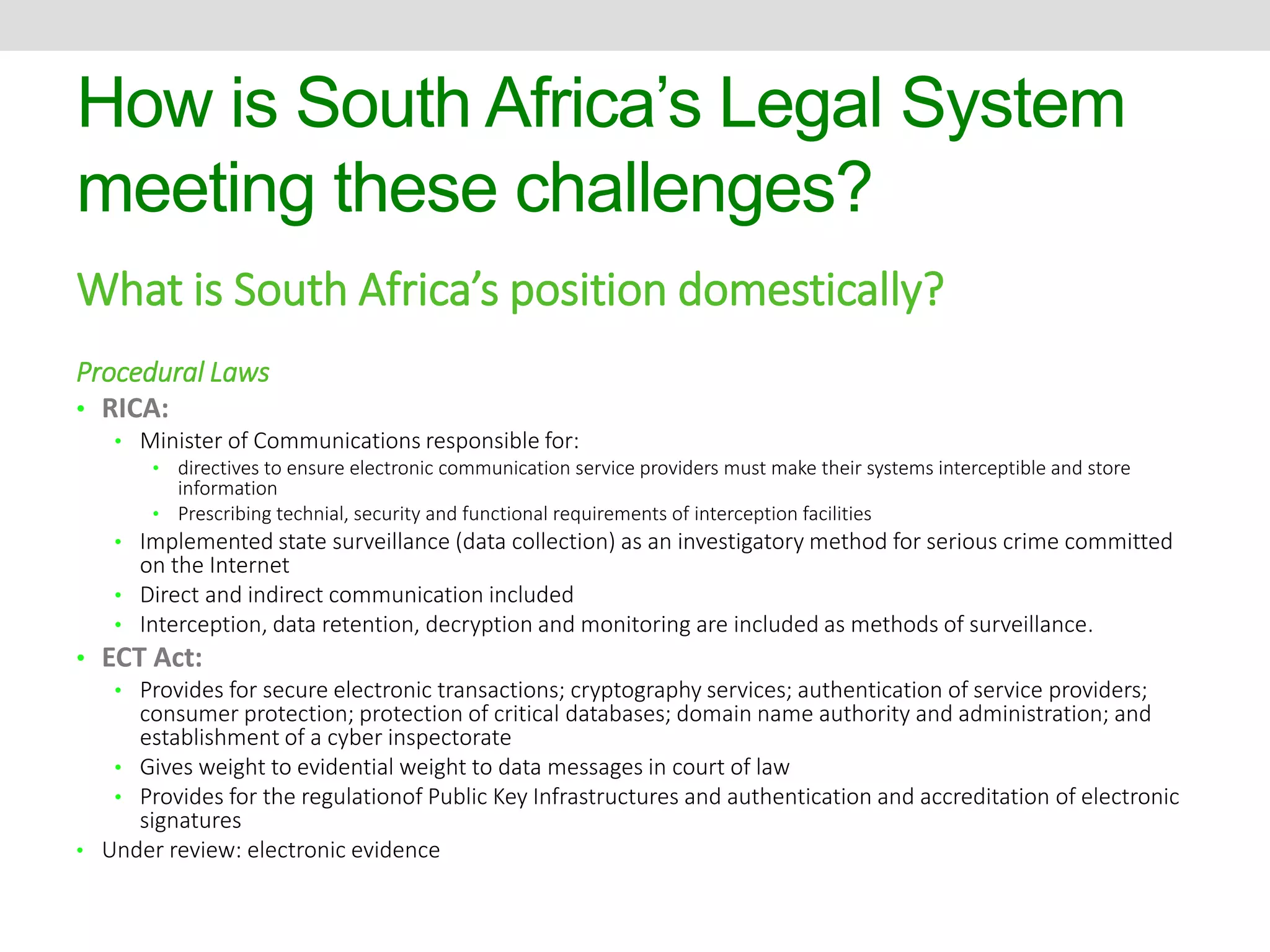 How is South Africa’s Legal System 
meeting these challenges? 
What is South Africa’s position domestically? 
Procedural Laws 
• RICA: 
• Minister of Communications responsible for: 
• directives to ensure electronic communication service providers must make their systems interceptible and store 
information 
• Prescribing technial, security and functional requirements of interception facilities 
• Implemented state surveillance (data collection) as an investigatory method for serious crime committed 
on the Internet 
• Direct and indirect communication included 
• Interception, data retention, decryption and monitoring are included as methods of surveillance. 
• ECT Act: 
• Provides for secure electronic transactions; cryptography services; authentication of service providers; 
consumer protection; protection of critical databases; domain name authority and administration; and 
establishment of a cyber inspectorate 
• Gives weight to evidential weight to data messages in court of law 
• Provides for the regulationof Public Key Infrastructures and authentication and accreditation of electronic 
signatures 
• Under review: electronic evidence 
 