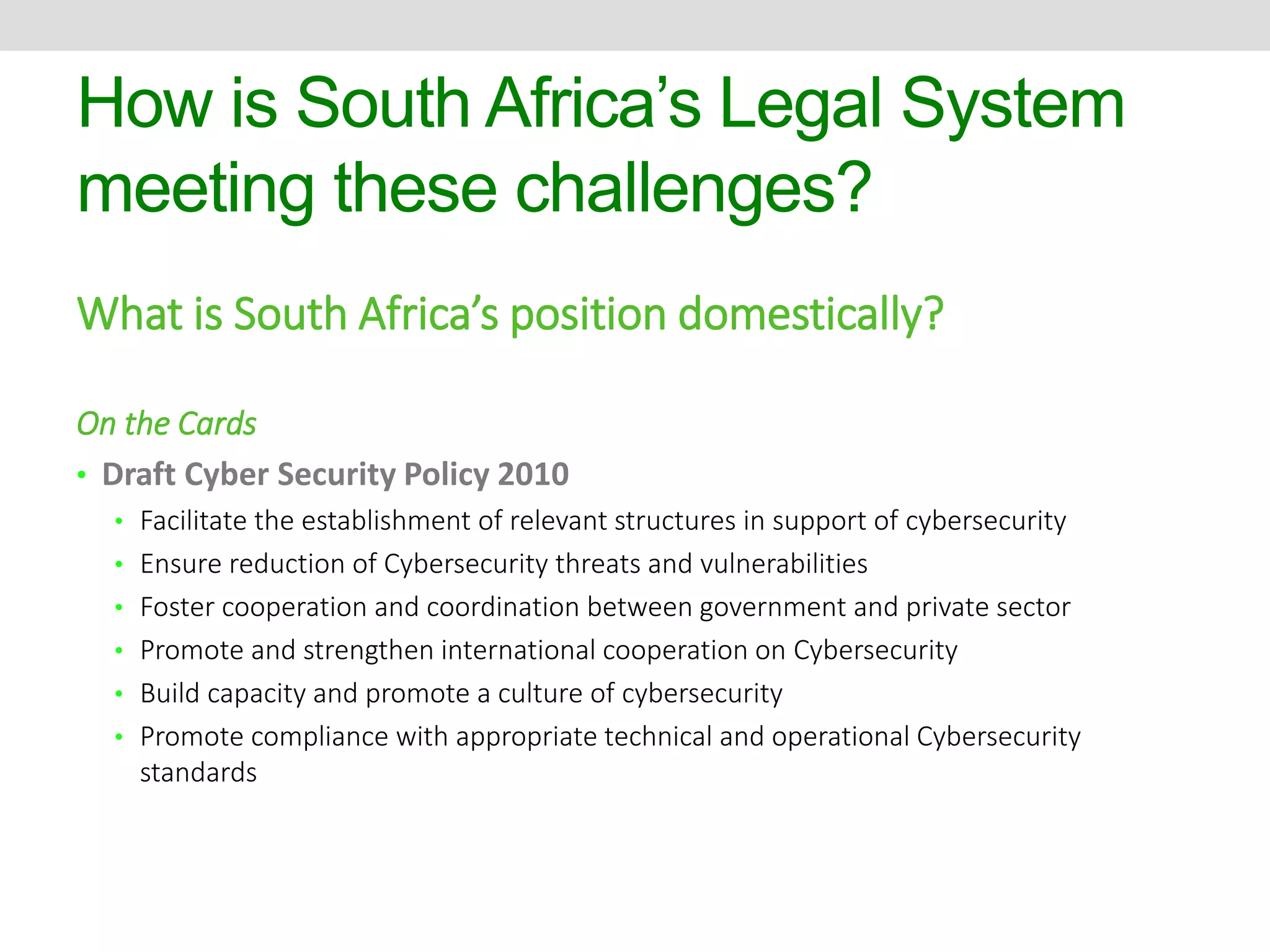 How is South Africa’s Legal System 
meeting these challenges? 
What is South Africa’s position domestically? 
On the Cards 
• Draft Cyber Security Policy 2010 
• Facilitate the establishment of relevant structures in support of cybersecurity 
• Ensure reduction of Cybersecurity threats and vulnerabilities 
• Foster cooperation and coordination between government and private sector 
• Promote and strengthen international cooperation on Cybersecurity 
• Build capacity and promote a culture of cybersecurity 
• Promote compliance with appropriate technical and operational Cybersecurity 
standards 
 