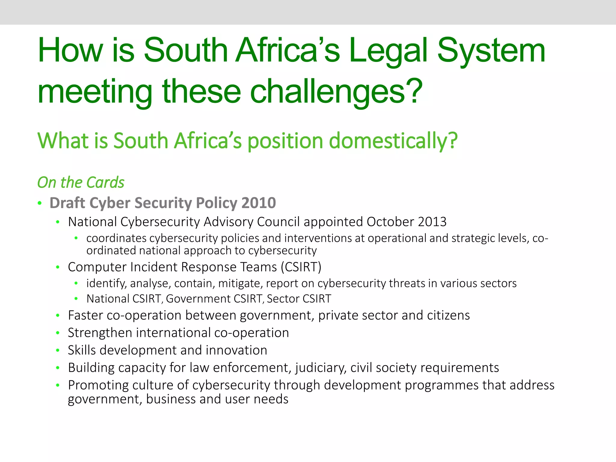 How is South Africa’s Legal System 
meeting these challenges? 
What is South Africa’s position domestically? 
On the Cards 
• Draft Cyber Security Policy 2010 
• National Cybersecurity Advisory Council appointed October 2013 
• coordinates cybersecurity policies and interventions at operational and strategic levels, co-ordinated 
national approach to cybersecurity 
• Computer Incident Response Teams (CSIRT) 
• identify, analyse, contain, mitigate, report on cybersecurity threats in various sectors 
• National CSIRT, Government CSIRT, Sector CSIRT 
• Faster co-operation between government, private sector and citizens 
• Strengthen international co-operation 
• Skills development and innovation 
• Building capacity for law enforcement, judiciary, civil society requirements 
• Promoting culture of cybersecurity through development programmes that address 
government, business and user needs 
 