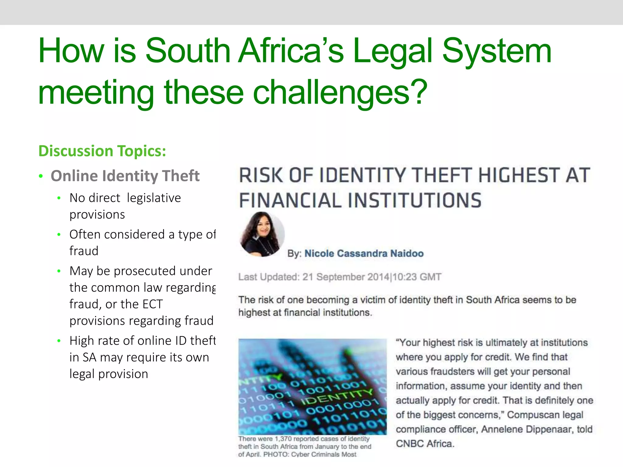 How is South Africa’s Legal System 
meeting these challenges? 
Discussion Topics: 
• Online Identity Theft 
• No direct legislative 
provisions 
• Often considered a type of 
fraud 
• May be prosecuted under 
the common law regarding 
fraud, or the ECT 
provisions regarding fraud 
• High rate of online ID theft 
in SA may require its own 
legal provision 
 