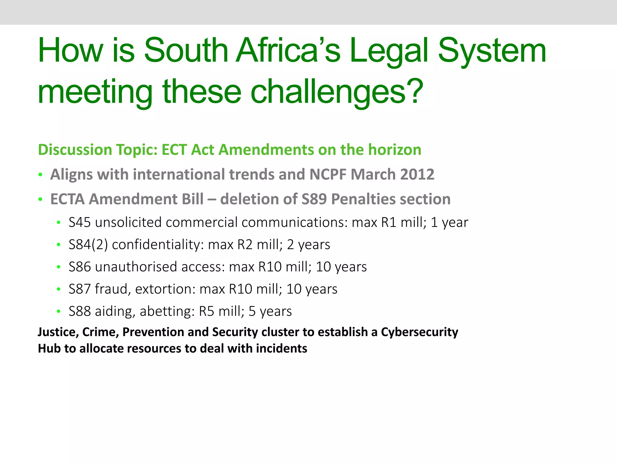 How is South Africa’s Legal System 
meeting these challenges? 
Discussion Topic: ECT Act Amendments on the horizon 
• Aligns with international trends and NCPF March 2012 
• ECTA Amendment Bill – deletion of S89 Penalties section 
• S45 unsolicited commercial communications: max R1 mill; 1 year 
• S84(2) confidentiality: max R2 mill; 2 years 
• S86 unauthorised access: max R10 mill; 10 years 
• S87 fraud, extortion: max R10 mill; 10 years 
• S88 aiding, abetting: R5 mill; 5 years 
Justice, Crime, Prevention and Security cluster to establish a Cybersecurity 
Hub to allocate resources to deal with incidents 
 