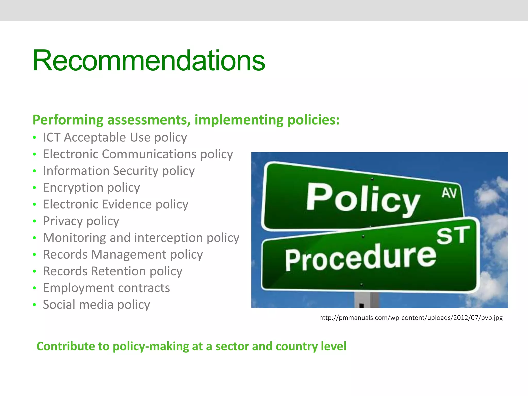 Recommendations 
Performing assessments, implementing policies: 
• ICT Acceptable Use policy 
• Electronic Communications policy 
• Information Security policy 
• Encryption policy 
• Electronic Evidence policy 
• Privacy policy 
• Monitoring and interception policy 
• Records Management policy 
• Records Retention policy 
• Employment contracts 
• Social media policy 
http://pmmanuals.com/wp-content/uploads/2012/07/pvp.jpg 
Contribute to policy-making at a sector and country level 
 