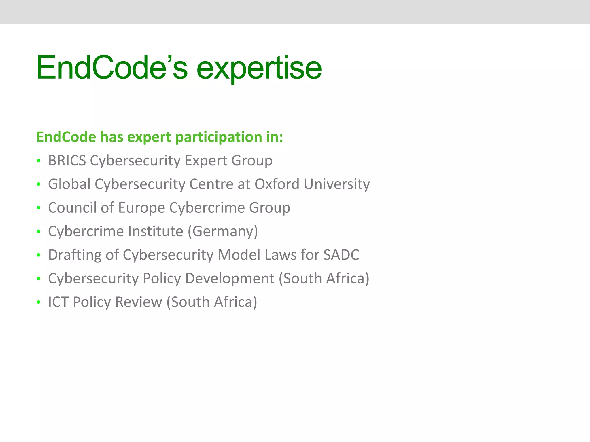 EndCode’s expertise 
EndCode has expert participation in: 
• BRICS Cybersecurity Expert Group 
• Global Cybersecurity Centre at Oxford University 
• Council of Europe Cybercrime Group 
• Cybercrime Institute (Germany) 
• Drafting of Cybersecurity Model Laws for SADC 
• Cybersecurity Policy Development (South Africa) 
• ICT Policy Review (South Africa) 
 