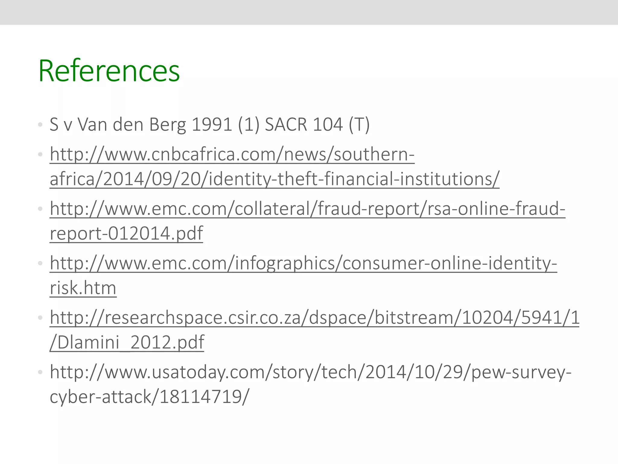 References 
• S v Van den Berg 1991 (1) SACR 104 (T) 
• http://www.cnbcafrica.com/news/southern-africa/ 
2014/09/20/identity-theft-financial-institutions/ 
• http://www.emc.com/collateral/fraud-report/rsa-online-fraud-report- 
012014.pdf 
• http://www.emc.com/infographics/consumer-online-identity-risk. 
htm 
• http://researchspace.csir.co.za/dspace/bitstream/10204/5941/1 
/Dlamini_2012.pdf 
• http://www.usatoday.com/story/tech/2014/10/29/pew-survey-cyber- 
attack/18114719/ 
 