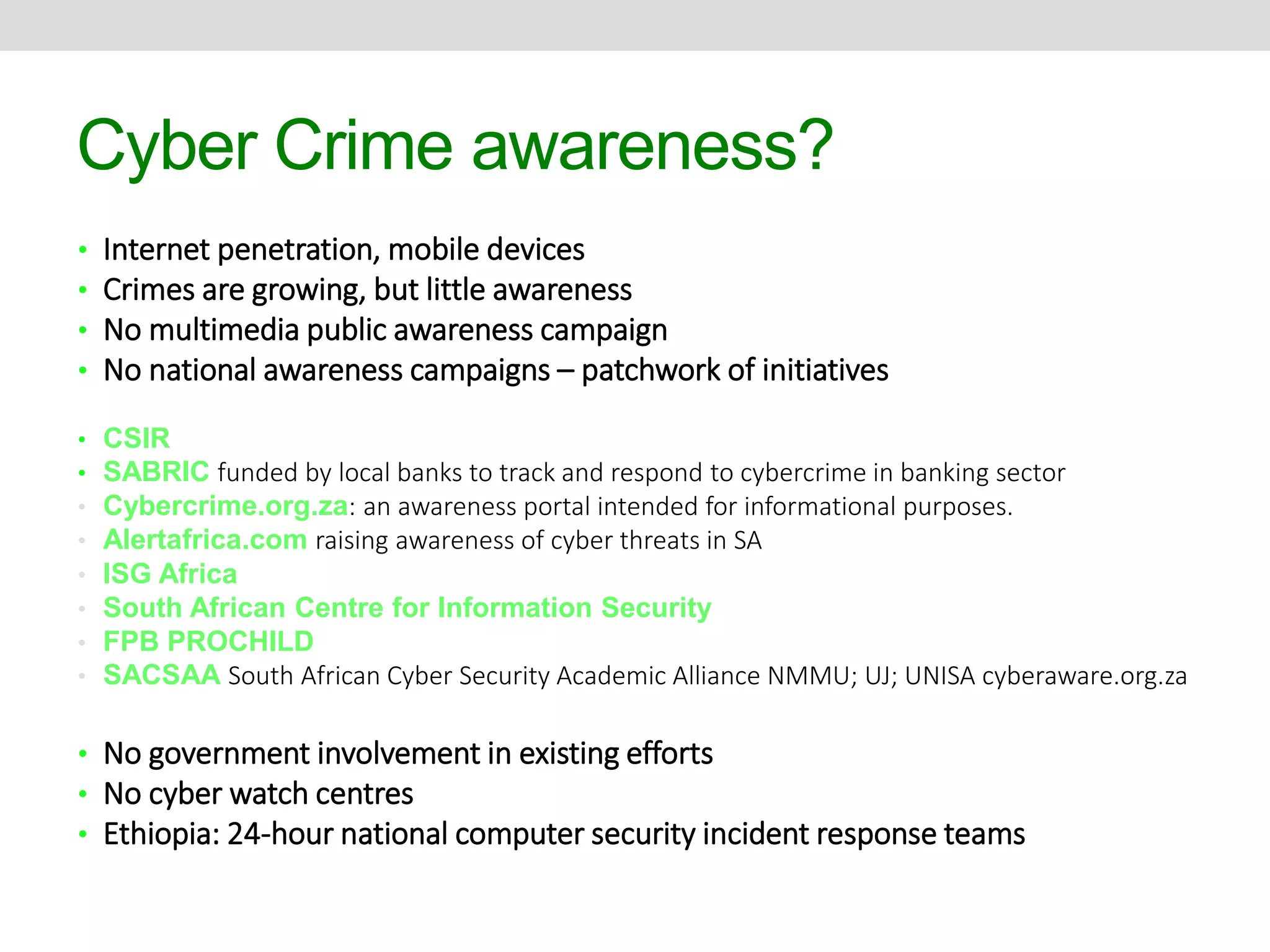 Cyber Crime awareness? 
• Internet penetration, mobile devices 
• Crimes are growing, but little awareness 
• No multimedia public awareness campaign 
• No national awareness campaigns – patchwork of initiatives 
• CSIR 
• SABRIC funded by local banks to track and respond to cybercrime in banking sector 
• Cybercrime.org.za: an awareness portal intended for informational purposes. 
• Alertafrica.com raising awareness of cyber threats in SA 
• ISG Africa 
• South African Centre for Information Security 
• FPB PROCHILD 
• SACSAA South African Cyber Security Academic Alliance NMMU; UJ; UNISA cyberaware.org.za 
• No government involvement in existing efforts 
• No cyber watch centres 
• Ethiopia: 24-hour national computer security incident response teams 
 