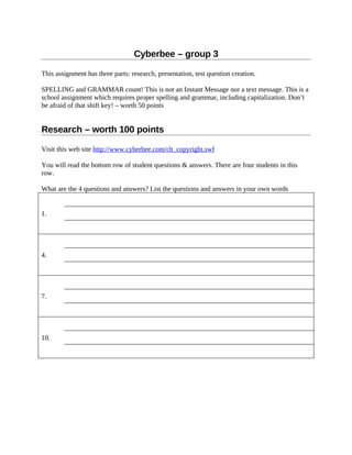 Cyberbee – group 3

This assignment has three parts: research, presentation, test question creation.

SPELLING and GRAMMAR count! This is not an Instant Message nor a text message. This is a
school assignment which requires proper spelling and grammar, including capitalization. Don’t
be afraid of that shift key! – worth 50 points


Research – worth 100 points

Visit this web site http://www.cyberbee.com/cb_copyright.swf

You will read the bottom row of student questions & answers. There are four students in this
row.

What are the 4 questions and answers? List the questions and answers in your own words


1.




4.




7.




10.
 