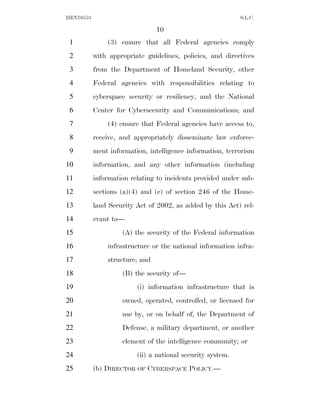 HEN10553                                                    S.L.C.

                                10
 1             (3) ensure that all Federal agencies comply
 2         with appropriate guidelines, policies, and directives
 3         from the Department of Homeland Security, other
 4         Federal agencies with responsibilities relating to
 5         cyberspace security or resiliency, and the National
 6         Center for Cybersecurity and Communications; and
 7             (4) ensure that Federal agencies have access to,
 8         receive, and appropriately disseminate law enforce-
 9         ment information, intelligence information, terrorism
10         information, and any other information (including
11         information relating to incidents provided under sub-
12         sections (a)(4) and (c) of section 246 of the Home-
13         land Security Act of 2002, as added by this Act) rel-
14         evant to—
15                  (A) the security of the Federal information
16             infrastructure or the national information infra-
17             structure; and
18                  (B) the security of—
19                       (i) information infrastructure that is
20                  owned, operated, controlled, or licensed for
21                  use by, or on behalf of, the Department of
22                  Defense, a military department, or another
23                  element of the intelligence community; or
24                       (ii) a national security system.
25         (b) DIRECTOR OF CYBERSPACE POLICY.—
 