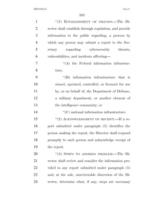 HEN10553                                                       S.L.C.

                                  101
 1              ‘‘(1) ESTABLISHMENT        OF PROCESS.—The       Di-
 2         rector shall establish through regulation, and provide
 3         information to the public regarding, a process by
 4         which any person may submit a report to the Sec-
 5         retary         regarding      cybersecurity      threats,
 6         vulnerabilities, and incidents affecting—
 7                      ‘‘(A) the Federal information infrastruc-
 8              ture;
 9                      ‘‘(B) information infrastructure that is
10              owned, operated, controlled, or licensed for use
11              by, or on behalf of, the Department of Defense,
12              a military department, or another element of
13              the intelligence community; or
14                      ‘‘(C) national information infrastructure.
15              ‘‘(2) ACKNOWLEDGMENT         OF RECEIPT.—If    a re-
16         port submitted under paragraph (1) identifies the
17         person making the report, the Director shall respond
18         promptly to such person and acknowledge receipt of
19         the report.
20              ‘‘(3) STEPS     TO ADDRESS PROBLEM.—The          Di-
21         rector shall review and consider the information pro-
22         vided in any report submitted under paragraph (1)
23         and, at the sole, unreviewable discretion of the Di-
24         rector, determine what, if any, steps are necessary
 