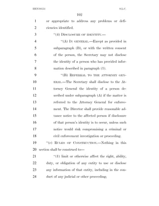 HEN10553                                                      S.L.C.

                                   102
 1         or appropriate to address any problems or defi-
 2         ciencies identified.
 3              ‘‘(4) DISCLOSURE     OF IDENTITY.—

 4                   ‘‘(A) IN     GENERAL.—Except   as provided in
 5              subparagraph (B), or with the written consent
 6              of the person, the Secretary may not disclose
 7              the identity of a person who has provided infor-
 8              mation described in paragraph (1).
 9                   ‘‘(B) REFERRAL      TO THE ATTORNEY GEN-

10              ERAL.—The       Secretary shall disclose to the At-
11              torney General the identity of a person de-
12              scribed under subparagraph (A) if the matter is
13              referred to the Attorney General for enforce-
14              ment. The Director shall provide reasonable ad-
15              vance notice to the affected person if disclosure
16              of that person’s identity is to occur, unless such
17              notice would risk compromising a criminal or
18              civil enforcement investigation or proceeding.
19         ‘‘(e) RULES    OF    CONSTRUCTION.—Nothing in this
20 section shall be construed to—
21              ‘‘(1) limit or otherwise affect the right, ability,
22         duty, or obligation of any entity to use or disclose
23         any information of that entity, including in the con-
24         duct of any judicial or other proceeding;
 