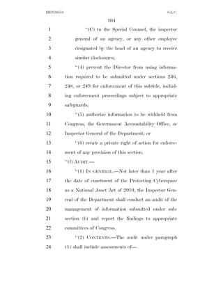 HEN10553                                                     S.L.C.

                               104
 1                  ‘‘(C) to the Special Counsel, the inspector
 2             general of an agency, or any other employee
 3             designated by the head of an agency to receive
 4             similar disclosures;
 5             ‘‘(4) prevent the Director from using informa-
 6         tion required to be submitted under sections 246,
 7         248, or 249 for enforcement of this subtitle, includ-
 8         ing enforcement proceedings subject to appropriate
 9         safeguards;
10             ‘‘(5) authorize information to be withheld from
11         Congress, the Government Accountability Office, or
12         Inspector General of the Department; or
13             ‘‘(6) create a private right of action for enforce-
14         ment of any provision of this section.
15         ‘‘(f) AUDIT.—
16             ‘‘(1) IN   GENERAL.—Not    later than 1 year after
17         the date of enactment of the Protecting Cyberspace
18         as a National Asset Act of 2010, the Inspector Gen-
19         eral of the Department shall conduct an audit of the
20         management of information submitted under sub-
21         section (b) and report the findings to appropriate
22         committees of Congress.
23             ‘‘(2) CONTENTS.—The audit under paragraph
24         (1) shall include assessments of—
 