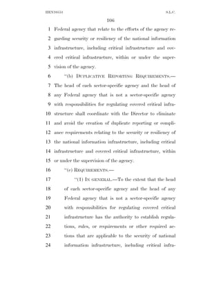 HEN10553                                                   S.L.C.

                               106
 1 Federal agency that relate to the efforts of the agency re-
 2 garding security or resiliency of the national information
 3 infrastructure, including critical infrastructure and cov-
 4 ered critical infrastructure, within or under the super-
 5 vision of the agency.
 6         ‘‘(b) DUPLICATIVE REPORTING REQUIREMENTS.—
 7 The head of each sector-specific agency and the head of
 8 any Federal agency that is not a sector-specific agency
 9 with responsibilities for regulating covered critical infra-
10 structure shall coordinate with the Director to eliminate
11 and avoid the creation of duplicate reporting or compli-
12 ance requirements relating to the security or resiliency of
13 the national information infrastructure, including critical
14 infrastructure and covered critical infrastructure, within
15 or under the supervision of the agency.
16         ‘‘(c) REQUIREMENTS.—
17             ‘‘(1) IN   GENERAL.—To   the extent that the head
18         of each sector-specific agency and the head of any
19         Federal agency that is not a sector-specific agency
20         with responsibilities for regulating covered critical
21         infrastructure has the authority to establish regula-
22         tions, rules, or requirements or other required ac-
23         tions that are applicable to the security of national
24         information infrastructure, including critical infra-
 