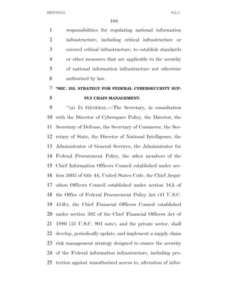 HEN10553                                                     S.L.C.

                                108
 1         responsibilities for regulating national information
 2         infrastructure, including critical infrastructure or
 3         covered critical infrastructure, to establish standards
 4         or other measures that are applicable to the security
 5         of national information infrastructure not otherwise
 6         authorized by law.
 7   ‘‘SEC. 253. STRATEGY FOR FEDERAL CYBERSECURITY SUP-

 8                 PLY CHAIN MANAGEMENT.

 9         ‘‘(a) IN GENERAL.—The Secretary, in consultation
10 with the Director of Cyberspace Policy, the Director, the
11 Secretary of Defense, the Secretary of Commerce, the Sec-
12 retary of State, the Director of National Intelligence, the
13 Administrator of General Services, the Administrator for
14 Federal Procurement Policy, the other members of the
15 Chief Information Officers Council established under sec-
16 tion 3603 of title 44, United States Code, the Chief Acqui-
17 sition Officers Council established under section 16A of
18 the Office of Federal Procurement Policy Act (41 U.S.C.
19 414b), the Chief Financial Officers Council established
20 under section 302 of the Chief Financial Officers Act of
21 1990 (31 U.S.C. 901 note), and the private sector, shall
22 develop, periodically update, and implement a supply chain
23 risk management strategy designed to ensure the security
24 of the Federal information infrastructure, including pro-
25 tection against unauthorized access to, alteration of infor-
 