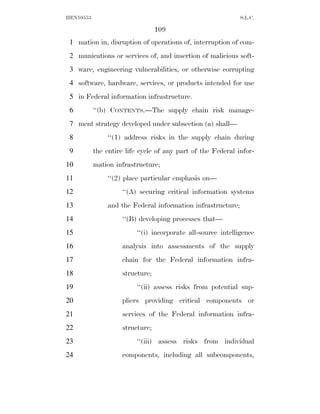 HEN10553                                                     S.L.C.

                                 109
 1 mation in, disruption of operations of, interruption of com-
 2 munications or services of, and insertion of malicious soft-
 3 ware, engineering vulnerabilities, or otherwise corrupting
 4 software, hardware, services, or products intended for use
 5 in Federal information infrastructure.
 6         ‘‘(b) CONTENTS.—The supply chain risk manage-
 7 ment strategy developed under subsection (a) shall—
 8             ‘‘(1) address risks in the supply chain during
 9         the entire life cycle of any part of the Federal infor-
10         mation infrastructure;
11             ‘‘(2) place particular emphasis on—
12                  ‘‘(A) securing critical information systems
13             and the Federal information infrastructure;
14                  ‘‘(B) developing processes that—
15                       ‘‘(i) incorporate all-source intelligence
16                  analysis into assessments of the supply
17                  chain for the Federal information infra-
18                  structure;
19                       ‘‘(ii) assess risks from potential sup-
20                  pliers providing critical components or
21                  services of the Federal information infra-
22                  structure;
23                       ‘‘(iii) assess risks from individual
24                  components, including all subcomponents,
 