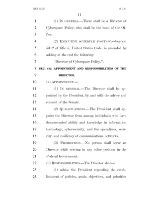 HEN10553                                                       S.L.C.

                                   11
 1                 (1) IN   GENERAL.—There    shall be a Director of
 2         Cyberspace Policy, who shall be the head of the Of-
 3         fice.
 4                 (2) EXECUTIVE    SCHEDULE POSITION.—Section

 5         5312 of title 5, United States Code, is amended by
 6         adding at the end the following:
 7                 ‘‘Director of Cyberspace Policy.’’.
 8   SEC. 102. APPOINTMENT AND RESPONSIBILITIES OF THE

 9                    DIRECTOR.

10         (a) APPOINTMENT.—
11                 (1) IN   GENERAL.—The      Director shall be ap-
12         pointed by the President, by and with the advice and
13         consent of the Senate.
14                 (2) QUALIFICATIONS.—The President shall ap-
15         point the Director from among individuals who have
16         demonstrated ability and knowledge in information
17         technology, cybersecurity, and the operations, secu-
18         rity, and resiliency of communications networks.
19                 (3) PROHIBITION.—No person shall serve as
20         Director while serving in any other position in the
21         Federal Government.
22         (b) RESPONSIBILITIES.—The Director shall—
23                 (1) advise the President regarding the estab-
24         lishment of policies, goals, objectives, and priorities
 