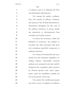 HEN10553                                           S.L.C.

                     110
 1         or software used in or affecting the Fed-
 2         eral information infrastructure;
 3             ‘‘(iv) manage the quality, configura-
 4         tion, and security of software, hardware,
 5         and systems of the Federal information in-
 6         frastructure throughout the life cycle of
 7         the software, hardware, or system, includ-
 8         ing components or subcomponents from
 9         secondary and tertiary sources;
10             ‘‘(v) detect the occurrence, reduce the
11         likelihood of occurrence, and mitigate or
12         remediate the risks associated with prod-
13         ucts containing counterfeit components or
14         malicious functions;
15             ‘‘(vi) enhance developmental and oper-
16         ational test and evaluation capabilities, in-
17         cluding software vulnerability detection
18         methods and automated tools that shall be
19         integrated into acquisition policy practices
20         by Federal agencies and, where appro-
21         priate, make the capabilities available for
22         use by the private sector; and
23             ‘‘(vii) protect the intellectual property
24         and trade secrets of suppliers of informa-
 