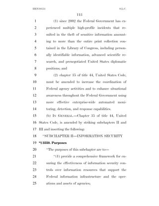 HEN10553                                                    S.L.C.

                                113
 1              (1) since 2002 the Federal Government has ex-
 2         perienced multiple high-profile incidents that re-
 3         sulted in the theft of sensitive information amount-
 4         ing to more than the entire print collection con-
 5         tained in the Library of Congress, including person-
 6         ally identifiable information, advanced scientific re-
 7         search, and prenegotiated United States diplomatic
 8         positions; and
 9              (2) chapter 35 of title 44, United States Code,
10         must be amended to increase the coordination of
11         Federal agency activities and to enhance situational
12         awareness throughout the Federal Government using
13         more effective enterprise-wide automated moni-
14         toring, detection, and response capabilities.
15         (b) IN GENERAL.—Chapter 35 of title 44, United
16 States Code, is amended by striking subchapters II and
17 III and inserting the following:
18    ‘‘SUBCHAPTER II—INFORMATION SECURITY
19 ‘‘§ 3550. Purposes
20         ‘‘The purposes of this subchapter are to—
21              ‘‘(1) provide a comprehensive framework for en-
22         suring the effectiveness of information security con-
23         trols over information resources that support the
24         Federal information infrastructure and the oper-
25         ations and assets of agencies;
 