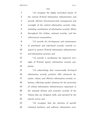 HEN10553                                                     S.L.C.

                                 114
 1             ‘‘(2) recognize the highly networked nature of
 2         the current Federal information infrastructure and
 3         provide effective Government-wide management and
 4         oversight of the related information security risks,
 5         including coordination of information security efforts
 6         throughout the civilian, national security, and law
 7         enforcement communities;
 8             ‘‘(3) provide for development and maintenance
 9         of prioritized and risk-based security controls re-
10         quired to protect Federal information infrastructure
11         and information systems; and
12             ‘‘(4) provide a mechanism for improved over-
13         sight of Federal agency information security pro-
14         grams.
15             ‘‘(5) acknowledge that commercially developed
16         information security products offer advanced, dy-
17         namic, robust, and effective information security so-
18         lutions, reflecting market solutions for the protection
19         of critical information infrastructures important to
20         the national defense and economic security of the
21         Nation that are designed, built, and operated by the
22         private sector; and
23             ‘‘(6) recognize that the selection of specific
24         technical hardware and software information secu-
 