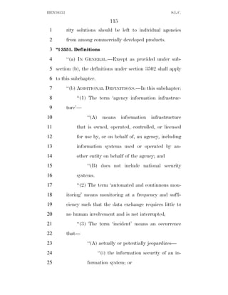 HEN10553                                                     S.L.C.

                               115
 1         rity solutions should be left to individual agencies
 2         from among commercially developed products.
 3 ‘‘§ 3551. Definitions
 4         ‘‘(a) IN GENERAL.—Except as provided under sub-
 5 section (b), the definitions under section 3502 shall apply
 6 to this subchapter.
 7         ‘‘(b) ADDITIONAL DEFINITIONS.—In this subchapter:
 8             ‘‘(1) The term ‘agency information infrastruc-
 9         ture’—
10                  ‘‘(A) means information infrastructure
11             that is owned, operated, controlled, or licensed
12             for use by, or on behalf of, an agency, including
13             information systems used or operated by an-
14             other entity on behalf of the agency; and
15                  ‘‘(B) does not include national security
16             systems.
17             ‘‘(2) The term ‘automated and continuous mon-
18         itoring’ means monitoring at a frequency and suffi-
19         ciency such that the data exchange requires little to
20         no human involvement and is not interrupted;
21             ‘‘(3) The term ‘incident’ means an occurrence
22         that—
23                  ‘‘(A) actually or potentially jeopardizes—
24                        ‘‘(i) the information security of an in-
25                  formation system; or
 