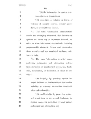 HEN10553                                                      S.L.C.

                                 116
 1                          ‘‘(ii) the information the system proc-
 2                  esses, stores, or transmits; or
 3                  ‘‘(B) constitutes a violation or threat of
 4             violation of security policies, security proce-
 5             dures, or acceptable use policies.
 6             ‘‘(4) The term ‘information infrastructure’
 7         means the underlying framework that information
 8         systems and assets rely on to process, transmit, re-
 9         ceive, or store information electronically, including
10         programmable electronic devices and communica-
11         tions networks and any associated hardware, soft-
12         ware, or data.
13             ‘‘(5) The term ‘information security’ means
14         protecting information and information systems
15         from disruption or unauthorized access, use, disclo-
16         sure, modification, or destruction in order to pro-
17         vide—
18                  ‘‘(A) integrity, by guarding against im-
19             proper information modification or destruction,
20             including by ensuring information nonrepudi-
21             ation and authenticity;
22                  ‘‘(B) confidentiality, by preserving author-
23             ized restrictions on access and disclosure, in-
24             cluding means for protecting personal privacy
25             and proprietary information; and
 