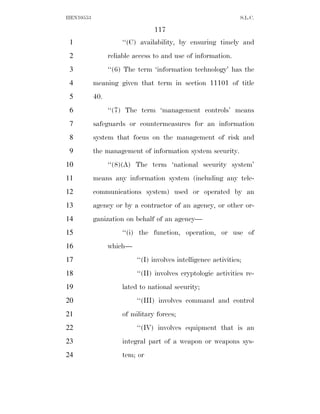 HEN10553                                                        S.L.C.

                                117
 1                   ‘‘(C) availability, by ensuring timely and
 2               reliable access to and use of information.
 3               ‘‘(6) The term ‘information technology’ has the
 4         meaning given that term in section 11101 of title
 5         40.
 6               ‘‘(7) The term ‘management controls’ means
 7         safeguards or countermeasures for an information
 8         system that focus on the management of risk and
 9         the management of information system security.
10               ‘‘(8)(A) The term ‘national security system’
11         means any information system (including any tele-
12         communications system) used or operated by an
13         agency or by a contractor of an agency, or other or-
14         ganization on behalf of an agency—
15                   ‘‘(i) the function, operation, or use of
16               which—
17                        ‘‘(I) involves intelligence activities;
18                        ‘‘(II) involves cryptologic activities re-
19                   lated to national security;
20                        ‘‘(III) involves command and control
21                   of military forces;
22                        ‘‘(IV) involves equipment that is an
23                   integral part of a weapon or weapons sys-
24                   tem; or
 