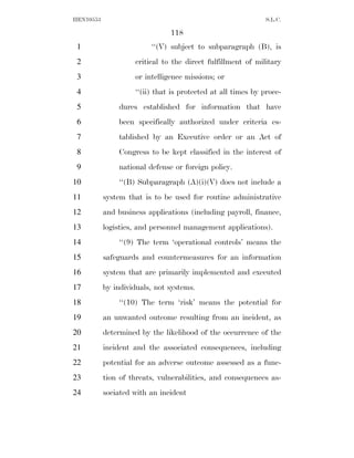 HEN10553                                                      S.L.C.

                               118
 1                       ‘‘(V) subject to subparagraph (B), is
 2                  critical to the direct fulfillment of military
 3                  or intelligence missions; or
 4                  ‘‘(ii) that is protected at all times by proce-
 5             dures established for information that have
 6             been specifically authorized under criteria es-
 7             tablished by an Executive order or an Act of
 8             Congress to be kept classified in the interest of
 9             national defense or foreign policy.
10             ‘‘(B) Subparagraph (A)(i)(V) does not include a
11         system that is to be used for routine administrative
12         and business applications (including payroll, finance,
13         logistics, and personnel management applications).
14             ‘‘(9) The term ‘operational controls’ means the
15         safeguards and countermeasures for an information
16         system that are primarily implemented and executed
17         by individuals, not systems.
18             ‘‘(10) The term ‘risk’ means the potential for
19         an unwanted outcome resulting from an incident, as
20         determined by the likelihood of the occurrence of the
21         incident and the associated consequences, including
22         potential for an adverse outcome assessed as a func-
23         tion of threats, vulnerabilities, and consequences as-
24         sociated with an incident
 