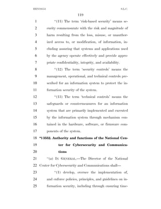 HEN10553                                                          S.L.C.

                                119
 1              ‘‘(11) The term ‘risk-based security’ means se-
 2         curity commensurate with the risk and magnitude of
 3         harm resulting from the loss, misuse, or unauthor-
 4         ized access to, or modification, of information, in-
 5         cluding assuring that systems and applications used
 6         by the agency operate effectively and provide appro-
 7         priate confidentiality, integrity, and availability.
 8              ‘‘(12) The term ‘security controls’ means the
 9         management, operational, and technical controls pre-
10         scribed for an information system to protect the in-
11         formation security of the system.
12              ‘‘(13) The term ‘technical controls’ means the
13         safeguards or countermeasures for an information
14         system that are primarily implemented and executed
15         by the information system through mechanism con-
16         tained in the hardware, software, or firmware com-
17         ponents of the system.
18 ‘‘§ 3552. Authority and functions of the National Cen-
19                 ter for Cybersecurity and Communica-

20                 tions

21         ‘‘(a) IN GENERAL.—The Director of the National
22 Center for Cybersecurity and Communications shall—
23              ‘‘(1) develop, oversee the implementation of,
24         and enforce policies, principles, and guidelines on in-
25         formation security, including through ensuring time-
 