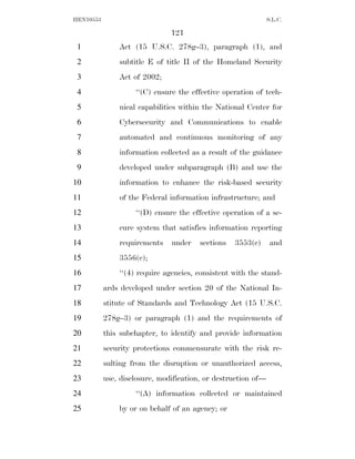 HEN10553                                                       S.L.C.

                               121
 1             Act (15 U.S.C. 278g–3), paragraph (1), and
 2             subtitle E of title II of the Homeland Security
 3             Act of 2002;
 4                  ‘‘(C) ensure the effective operation of tech-
 5             nical capabilities within the National Center for
 6             Cybersecurity and Communications to enable
 7             automated and continuous monitoring of any
 8             information collected as a result of the guidance
 9             developed under subparagraph (B) and use the
10             information to enhance the risk-based security
11             of the Federal information infrastructure; and
12                  ‘‘(D) ensure the effective operation of a se-
13             cure system that satisfies information reporting
14             requirements    under    sections   3553(c)      and
15             3556(c);
16             ‘‘(4) require agencies, consistent with the stand-
17         ards developed under section 20 of the National In-
18         stitute of Standards and Technology Act (15 U.S.C.
19         278g–3) or paragraph (1) and the requirements of
20         this subchapter, to identify and provide information
21         security protections commensurate with the risk re-
22         sulting from the disruption or unauthorized access,
23         use, disclosure, modification, or destruction of—
24                  ‘‘(A) information collected or maintained
25             by or on behalf of an agency; or
 