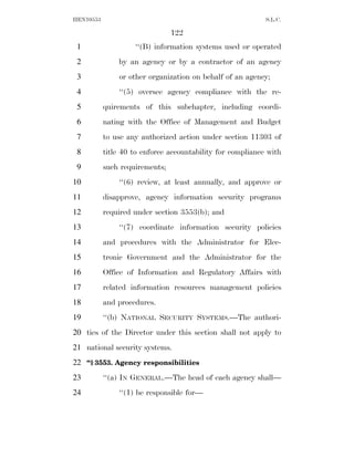 HEN10553                                                    S.L.C.

                                122
 1                  ‘‘(B) information systems used or operated
 2             by an agency or by a contractor of an agency
 3             or other organization on behalf of an agency;
 4             ‘‘(5) oversee agency compliance with the re-
 5         quirements of this subchapter, including coordi-
 6         nating with the Office of Management and Budget
 7         to use any authorized action under section 11303 of
 8         title 40 to enforce accountability for compliance with
 9         such requirements;
10             ‘‘(6) review, at least annually, and approve or
11         disapprove, agency information security programs
12         required under section 3553(b); and
13             ‘‘(7) coordinate information security policies
14         and procedures with the Administrator for Elec-
15         tronic Government and the Administrator for the
16         Office of Information and Regulatory Affairs with
17         related information resources management policies
18         and procedures.
19         ‘‘(b) NATIONAL SECURITY SYSTEMS.—The authori-
20 ties of the Director under this section shall not apply to
21 national security systems.
22 ‘‘§ 3553. Agency responsibilities
23         ‘‘(a) IN GENERAL.—The head of each agency shall—
24             ‘‘(1) be responsible for—
 