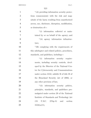 HEN10553                                                    S.L.C.

                                123
 1             ‘‘(A) providing information security protec-
 2         tions commensurate with the risk and mag-
 3         nitude of the harm resulting from unauthorized
 4         access, use, disclosure, disruption, modification,
 5         or destruction of—
 6                     ‘‘(i) information collected or main-
 7             tained by or on behalf of the agency; and
 8                     ‘‘(ii) agency information infrastruc-
 9             ture;
10             ‘‘(B) complying with the requirements of
11         this subchapter and related policies, procedures,
12         standards, and guidelines, including—
13                     ‘‘(i)    information   security   require-
14             ments, including security controls, devel-
15             oped by the Director of the National Cen-
16             ter for Cybersecurity and Communications
17             under section 3552, subtitle E of title II of
18             the Homeland Security Act of 2002, or
19             any other provision of law;
20                     ‘‘(ii)   information   security   policies,
21             principles, standards, and guidelines pro-
22             mulgated under section 20 of the National
23             Institute of Standards and Technology Act
24             (15        U.S.C.      278g–3)     and     section
25             3552(a)(1);
 