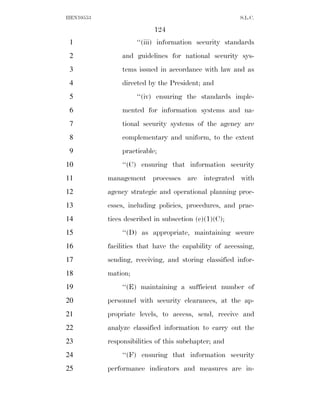 HEN10553                                               S.L.C.

                           124
 1                   ‘‘(iii) information security standards
 2              and guidelines for national security sys-
 3              tems issued in accordance with law and as
 4              directed by the President; and
 5                   ‘‘(iv) ensuring the standards imple-
 6              mented for information systems and na-
 7              tional security systems of the agency are
 8              complementary and uniform, to the extent
 9              practicable;
10              ‘‘(C) ensuring that information security
11         management processes are integrated with
12         agency strategic and operational planning proc-
13         esses, including policies, procedures, and prac-
14         tices described in subsection (c)(1)(C);
15              ‘‘(D) as appropriate, maintaining secure
16         facilities that have the capability of accessing,
17         sending, receiving, and storing classified infor-
18         mation;
19              ‘‘(E) maintaining a sufficient number of
20         personnel with security clearances, at the ap-
21         propriate levels, to access, send, receive and
22         analyze classified information to carry out the
23         responsibilities of this subchapter; and
24              ‘‘(F) ensuring that information security
25         performance indicators and measures are in-
 