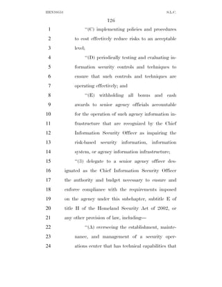 HEN10553                                                    S.L.C.

                              126
 1                  ‘‘(C) implementing policies and procedures
 2             to cost effectively reduce risks to an acceptable
 3             level;
 4                  ‘‘(D) periodically testing and evaluating in-
 5             formation security controls and techniques to
 6             ensure that such controls and techniques are
 7             operating effectively; and
 8                  ‘‘(E) withholding all bonus and cash
 9             awards to senior agency officials accountable
10             for the operation of such agency information in-
11             frastructure that are recognized by the Chief
12             Information Security Officer as impairing the
13             risk-based security information, information
14             system, or agency information infrastructure;
15             ‘‘(3) delegate to a senior agency officer des-
16         ignated as the Chief Information Security Officer
17         the authority and budget necessary to ensure and
18         enforce compliance with the requirements imposed
19         on the agency under this subchapter, subtitle E of
20         title II of the Homeland Security Act of 2002, or
21         any other provision of law, including—
22                  ‘‘(A) overseeing the establishment, mainte-
23             nance, and management of a security oper-
24             ations center that has technical capabilities that
 